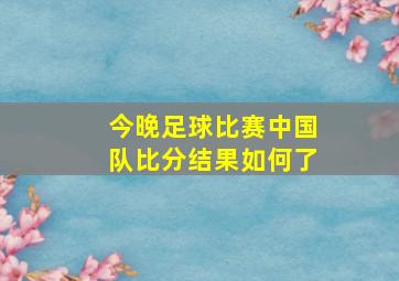 今晚足球比赛中国队比分结果如何了