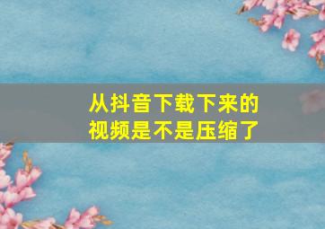 从抖音下载下来的视频是不是压缩了