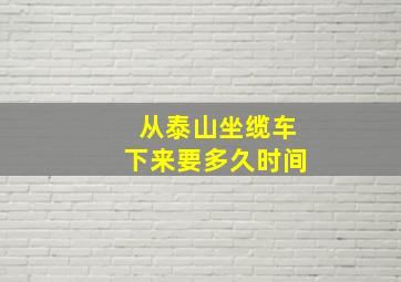 从泰山坐缆车下来要多久时间