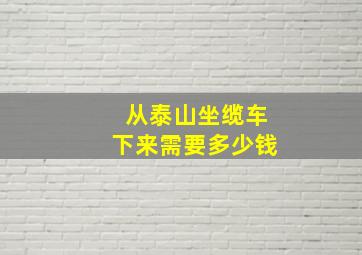 从泰山坐缆车下来需要多少钱