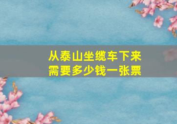 从泰山坐缆车下来需要多少钱一张票