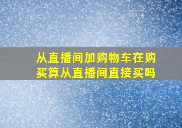 从直播间加购物车在购买算从直播间直接买吗