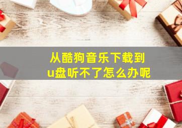 从酷狗音乐下载到u盘听不了怎么办呢