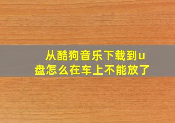 从酷狗音乐下载到u盘怎么在车上不能放了