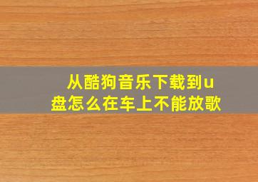 从酷狗音乐下载到u盘怎么在车上不能放歌