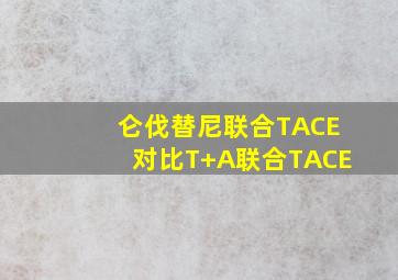 仑伐替尼联合TACE对比T+A联合TACE