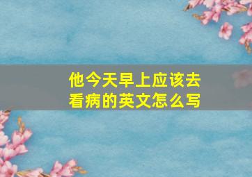 他今天早上应该去看病的英文怎么写