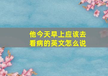 他今天早上应该去看病的英文怎么说