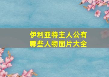 伊利亚特主人公有哪些人物图片大全