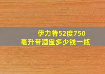 伊力特52度750毫升带酒盅多少钱一瓶