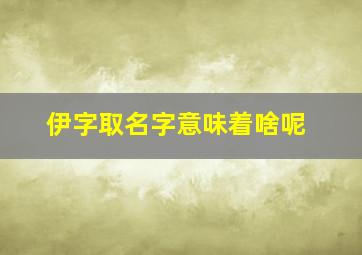 伊字取名字意味着啥呢