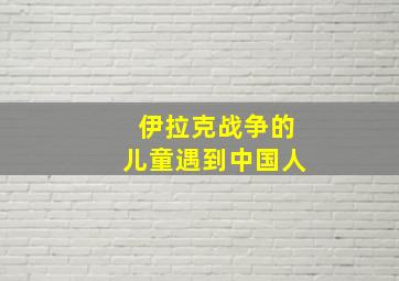 伊拉克战争的儿童遇到中国人