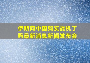 伊朗向中国购买战机了吗最新消息新闻发布会