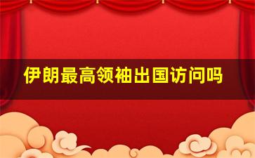 伊朗最高领袖出国访问吗