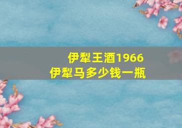 伊犁王酒1966伊犁马多少钱一瓶