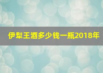 伊犁王酒多少钱一瓶2018年