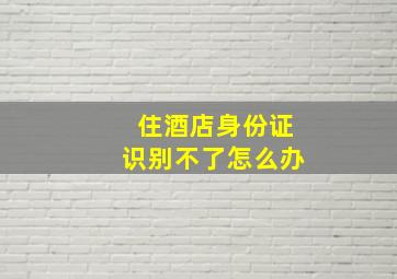 住酒店身份证识别不了怎么办