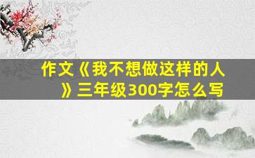 作文《我不想做这样的人》三年级300字怎么写