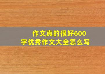 作文真的很好600字优秀作文大全怎么写