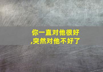 你一直对他很好,突然对他不好了