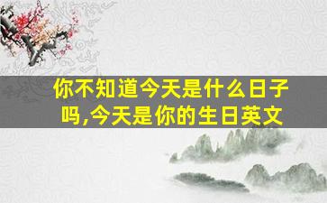 你不知道今天是什么日子吗,今天是你的生日英文