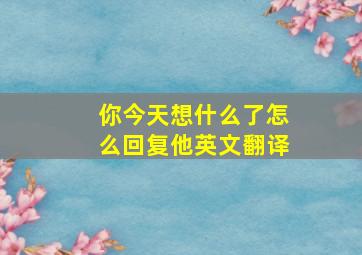 你今天想什么了怎么回复他英文翻译