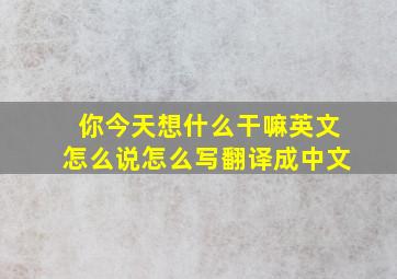 你今天想什么干嘛英文怎么说怎么写翻译成中文