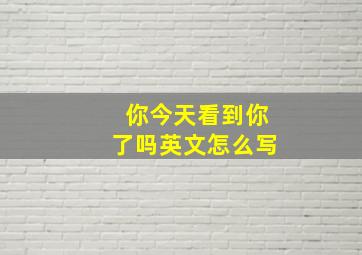 你今天看到你了吗英文怎么写