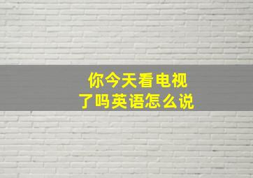 你今天看电视了吗英语怎么说