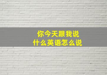 你今天跟我说什么英语怎么说