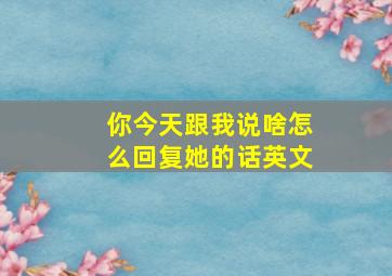 你今天跟我说啥怎么回复她的话英文