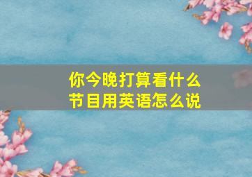 你今晚打算看什么节目用英语怎么说