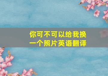 你可不可以给我换一个照片英语翻译