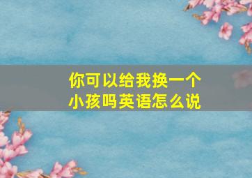 你可以给我换一个小孩吗英语怎么说