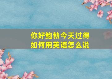 你好鲍勃今天过得如何用英语怎么说