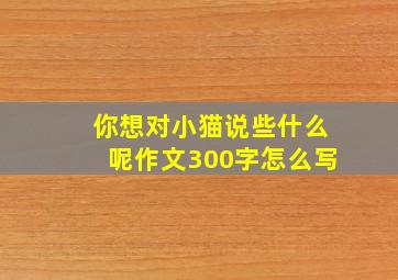 你想对小猫说些什么呢作文300字怎么写