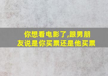 你想看电影了,跟男朋友说是你买票还是他买票