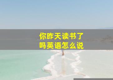 你昨天读书了吗英语怎么说