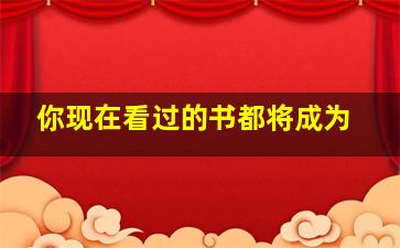 你现在看过的书都将成为