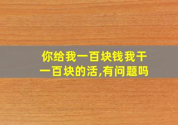 你给我一百块钱我干一百块的活,有问题吗