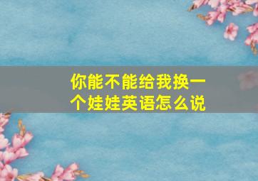 你能不能给我换一个娃娃英语怎么说