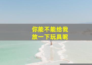 你能不能给我放一下玩具呢