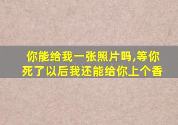 你能给我一张照片吗,等你死了以后我还能给你上个香