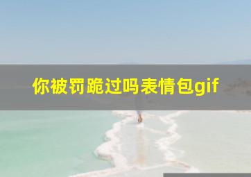 你被罚跪过吗表情包gif