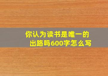 你认为读书是唯一的出路吗600字怎么写