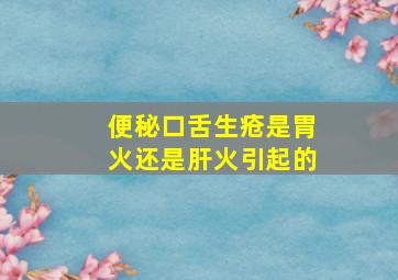 便秘口舌生疮是胃火还是肝火引起的