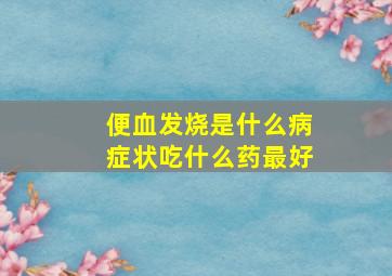 便血发烧是什么病症状吃什么药最好