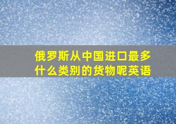 俄罗斯从中国进口最多什么类别的货物呢英语