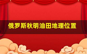 俄罗斯秋明油田地理位置