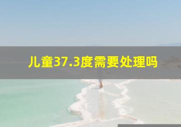 儿童37.3度需要处理吗